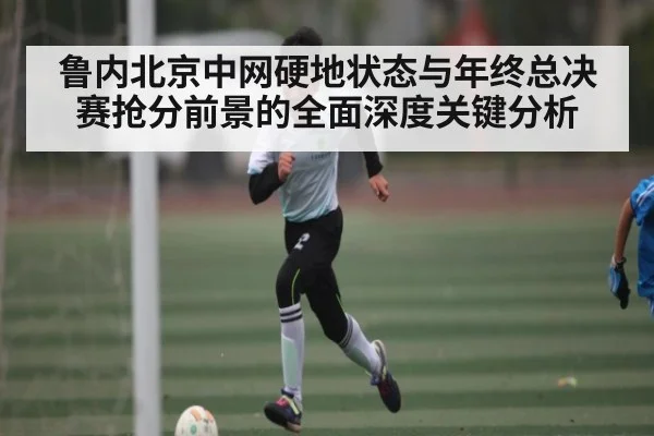 鲁内北京中网硬地状态与年终总决赛抢分前景的全面深度关键分析